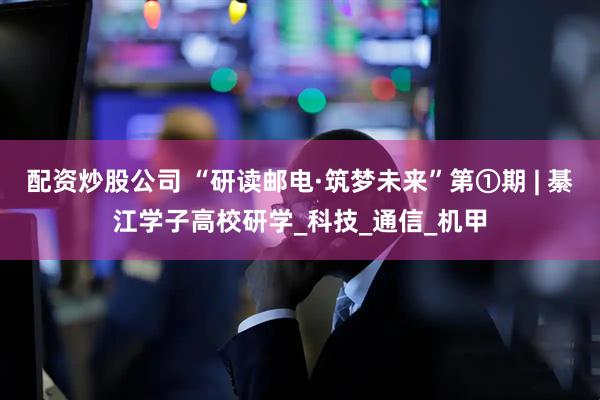 配资炒股公司 “研读邮电·筑梦未来”第①期 | 綦江学子高校研学_科技_通信_机甲