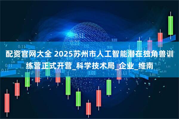 配资官网大全 2025苏州市人工智能潜在独角兽训练营正式开营_科学技术局_企业_维南
