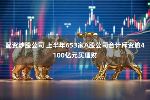 配资炒股公司 上半年653家A股公司合计斥资逾4100亿元买理财