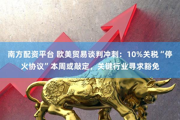 南方配资平台 欧美贸易谈判冲刺：10%关税“停火协议”本周或敲定，关键行业寻求豁免