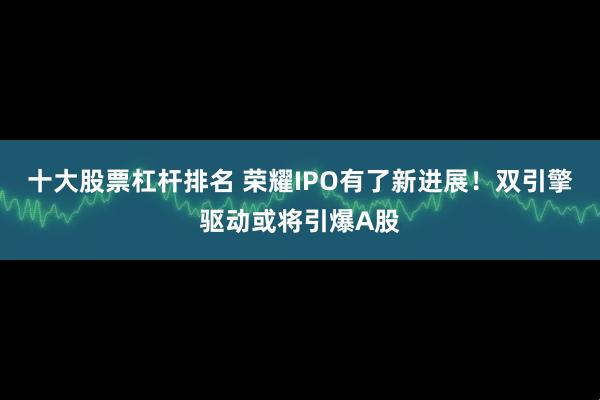 十大股票杠杆排名 荣耀IPO有了新进展！双引擎驱动或将引爆A股