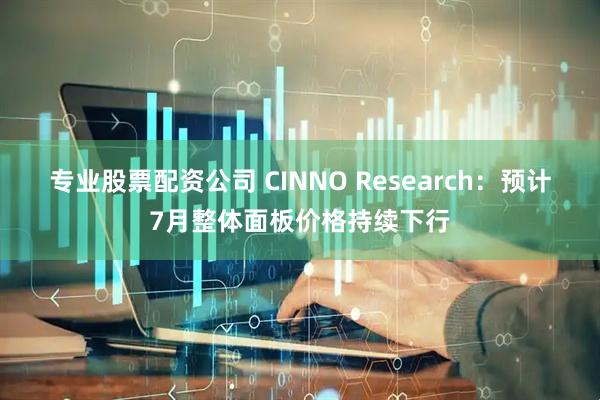专业股票配资公司 CINNO Research：预计7月整体面板价格持续下行