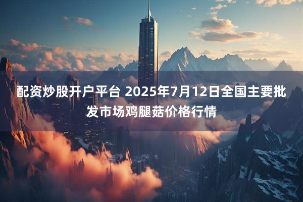 配资炒股开户平台 2025年7月12日全国主要批发市场鸡腿菇价格行情