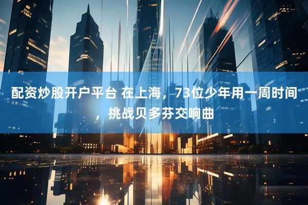 配资炒股开户平台 在上海，73位少年用一周时间，挑战贝多芬交响曲