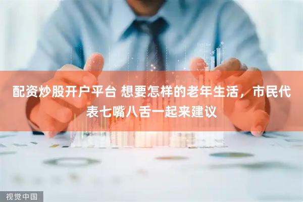 配资炒股开户平台 想要怎样的老年生活，市民代表七嘴八舌一起来建议