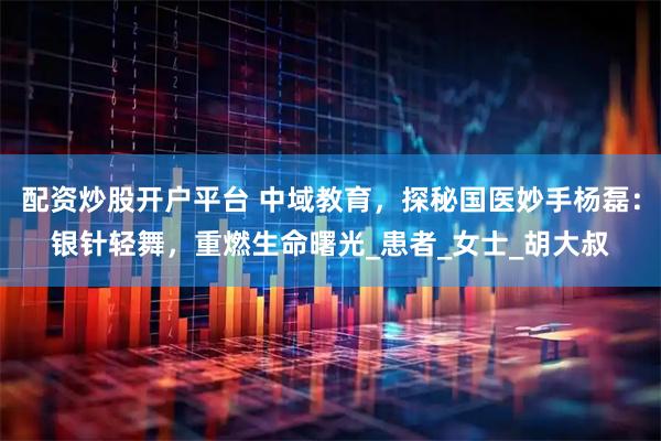 配资炒股开户平台 中域教育，探秘国医妙手杨磊：银针轻舞，重燃生命曙光_患者_女士_胡大叔