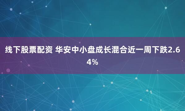 线下股票配资 华安中小盘成长混合近一周下跌2.64%
