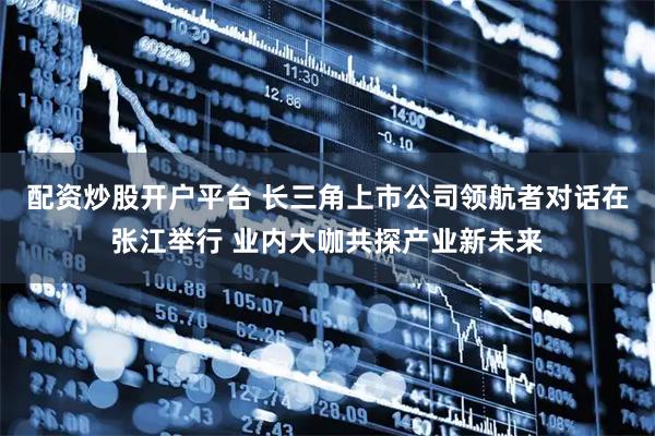 配资炒股开户平台 长三角上市公司领航者对话在张江举行 业内大咖共探产业新未来