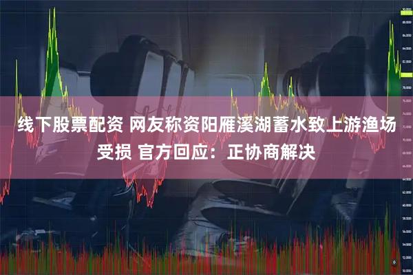线下股票配资 网友称资阳雁溪湖蓄水致上游渔场受损 官方回应：正协商解决