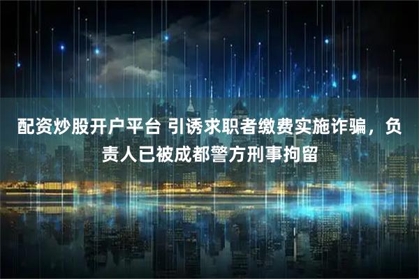 配资炒股开户平台 引诱求职者缴费实施诈骗，负责人已被成都警方刑事拘留