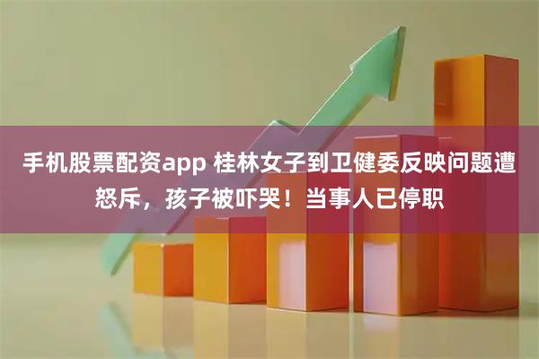 手机股票配资app 桂林女子到卫健委反映问题遭怒斥，孩子被吓哭！当事人已停职