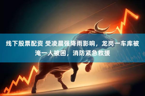 线下股票配资 受凌晨强降雨影响，龙岗一车库被淹一人被困，消防紧急救援