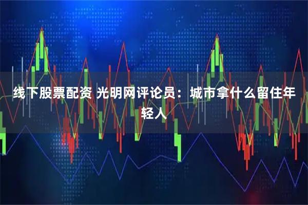 线下股票配资 光明网评论员：城市拿什么留住年轻人
