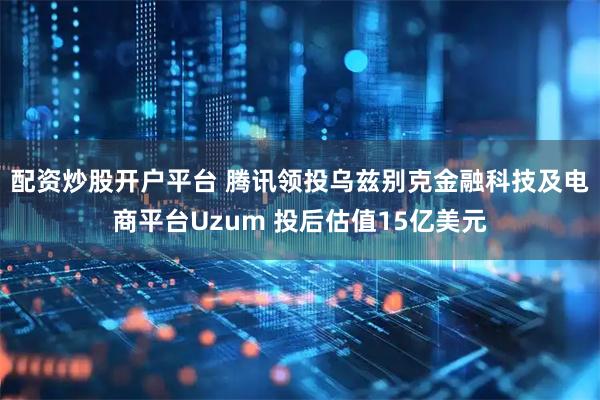 配资炒股开户平台 腾讯领投乌兹别克金融科技及电商平台Uzum 投后估值15亿美元