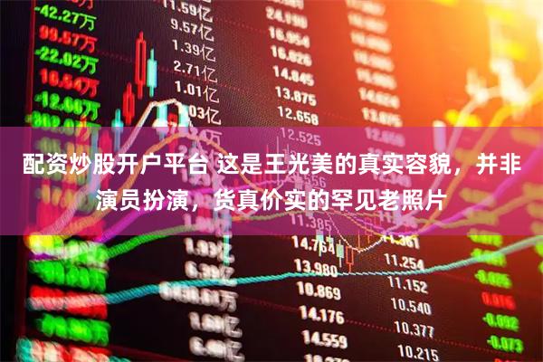 配资炒股开户平台 这是王光美的真实容貌，并非演员扮演，货真价实的罕见老照片