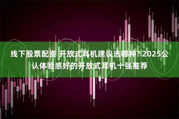 线下股票配资 开放式耳机建议选哪种? 2025公认体验感好的开放式耳机十强推荐