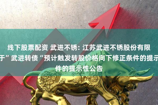 线下股票配资 武进不锈: 江苏武进不锈股份有限公司关于”武进转债“预计触发转股价格向下修正条件的提示性公告
