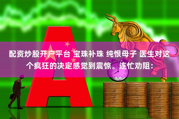 配资炒股开户平台 宝珠补珠 纯恨母子 医生对这个疯狂的决定感觉到震惊。连忙劝阻：