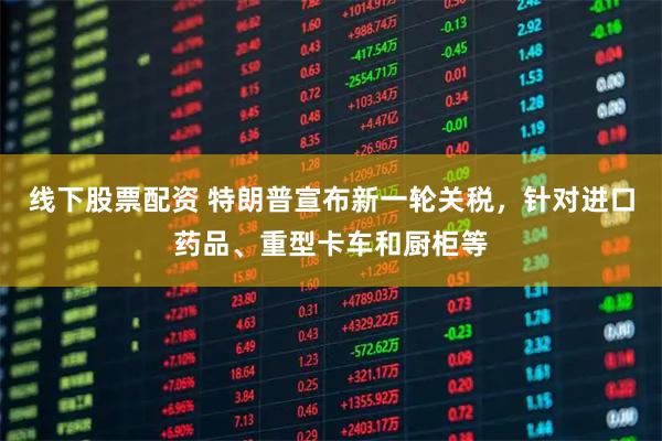线下股票配资 特朗普宣布新一轮关税，针对进口药品、重型卡车和厨柜等