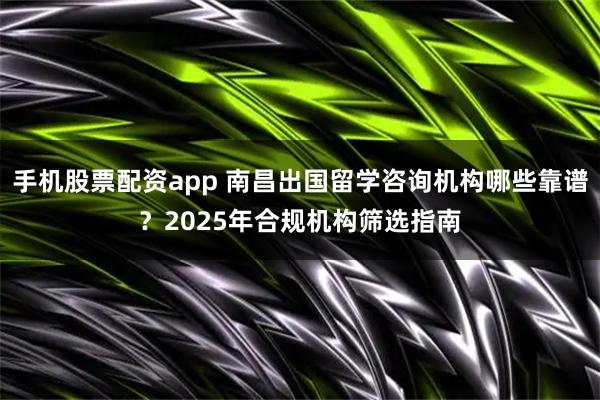 手机股票配资app 南昌出国留学咨询机构哪些靠谱？2025年合规机构筛选指南