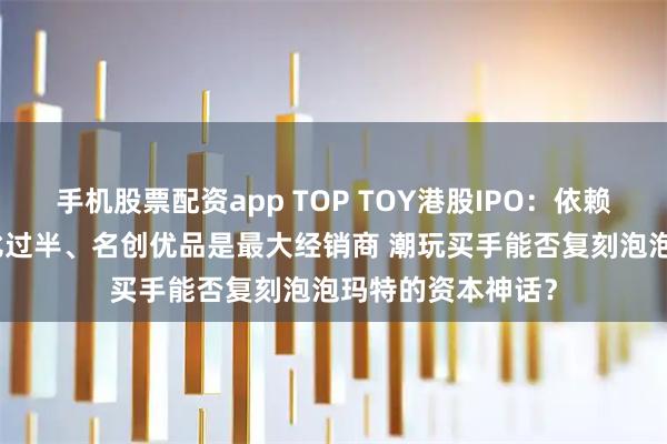 手机股票配资app TOP TOY港股IPO：依赖授权IP、外采占比过半、名创优品是最大经销商 潮玩买手能否复刻泡泡玛特的资本神话？